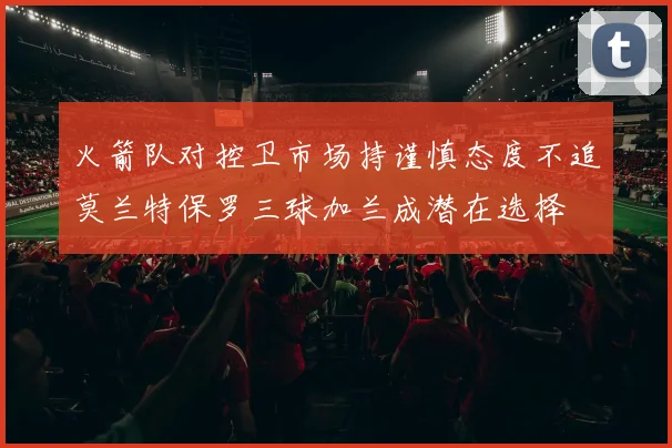 火箭队对控卫市场持谨慎态度不追莫兰特保罗三球加兰成潜在选择