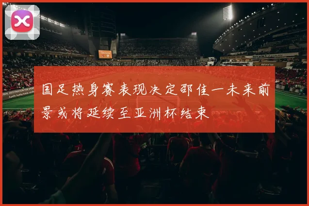 国足热身赛表现决定邵佳一未来前景或将延续至亚洲杯结束