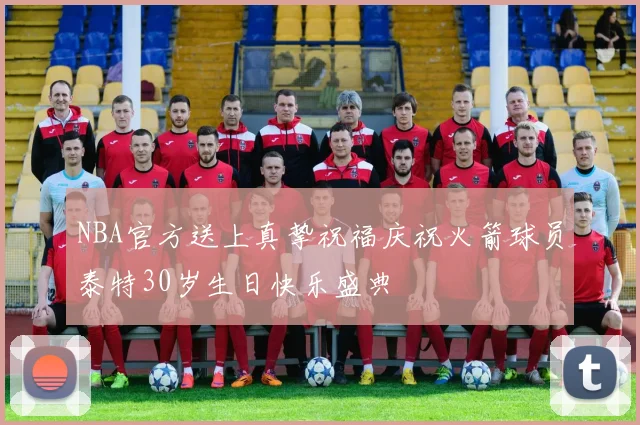 NBA官方送上真挚祝福庆祝火箭球员泰特30岁生日快乐盛典