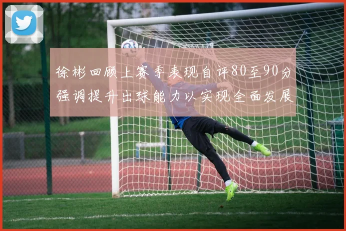 徐彬回顾上赛季表现自评80至90分强调提升出球能力以实现全面发展