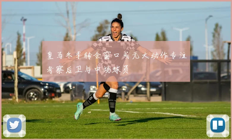 皇马冬季转会窗口或无大动作专注考察后卫与中场球员