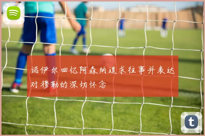 诺伊尔回忆阿森纳追求往事并表达对穆勒的深切怀念