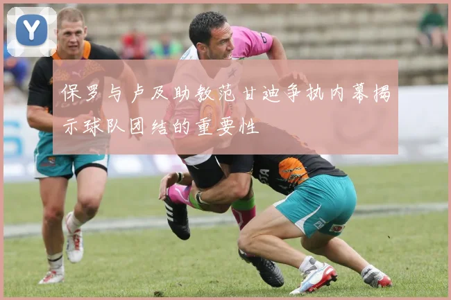 保罗与卢及助教范甘迪争执内幕揭示球队团结的重要性