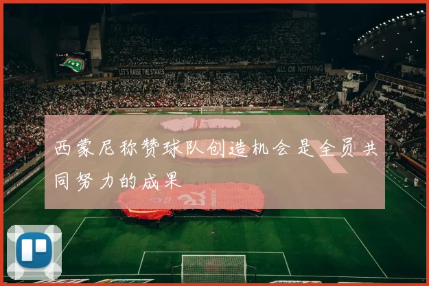 西蒙尼称赞球队创造机会是全员共同努力的成果