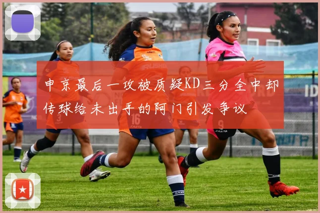 申京最后一攻被质疑KD三分全中却传球给未出手的阿门引发争议
