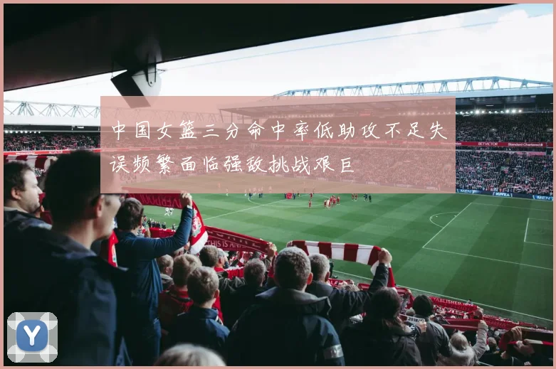 中国女篮三分命中率低助攻不足失误频繁面临强敌挑战艰巨