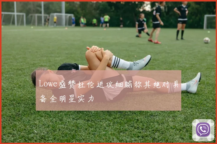 Lowe盛赞杜伦进攻细腻称其绝对具备全明星实力