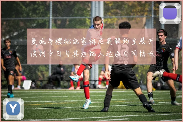 曼城与樱桃就塞梅尼奥解约金展开谈判今日与其经纪人达成合同协议