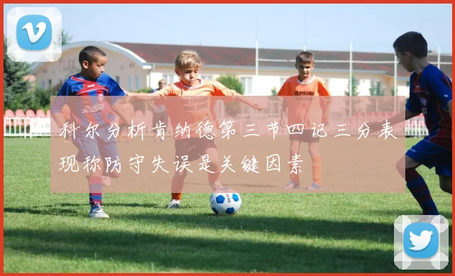 科尔分析肯纳德第三节四记三分表现称防守失误是关键因素