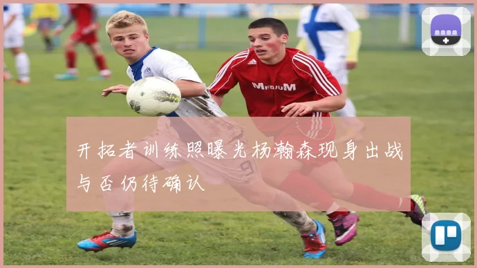 开拓者训练照曝光杨瀚森现身出战与否仍待确认