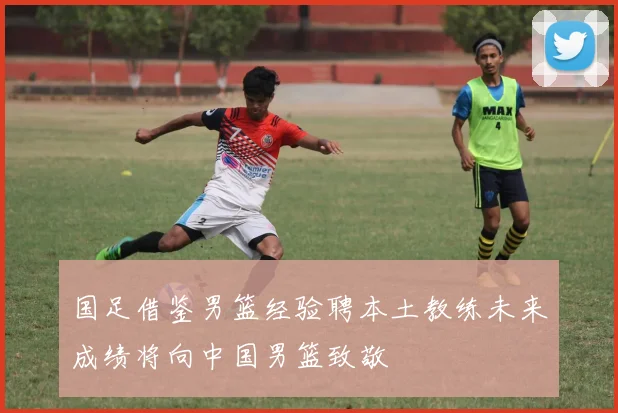 国足借鉴男篮经验聘本土教练未来成绩将向中国男篮致敬