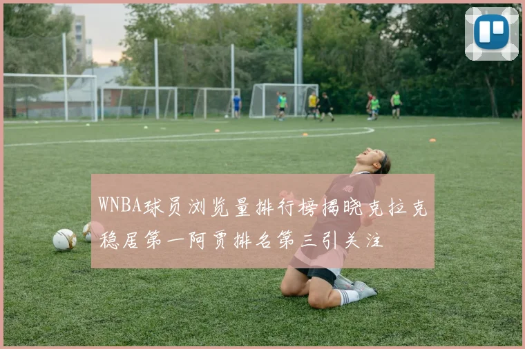 WNBA球员浏览量排行榜揭晓克拉克稳居第一阿贾排名第三引关注