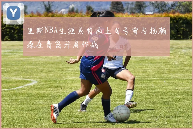 里斯NBA生涯或将画上句号曾与杨瀚森在青岛并肩作战