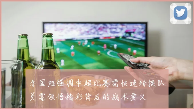 李国旭强调中超比赛需快速转换队员需领悟精彩背后的战术要义