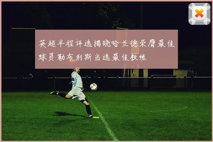 英超半程评选揭晓哈兰德荣膺最佳球员勒布利斯当选最佳教练