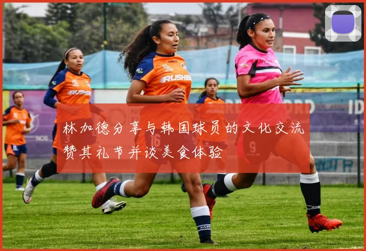 林加德分享与韩国球员的文化交流赞其礼节并谈美食体验