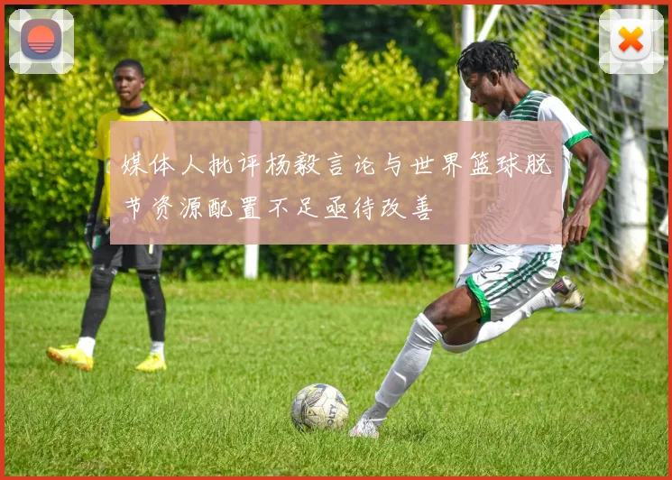 媒体人批评杨毅言论与世界篮球脱节资源配置不足亟待改善