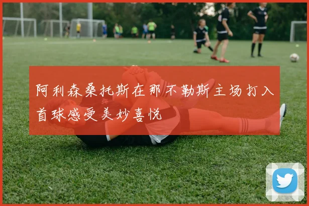 阿利森桑托斯在那不勒斯主场打入首球感受美妙喜悦