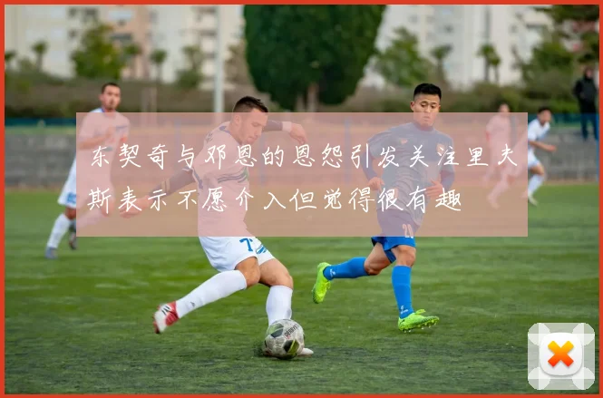 东契奇与邓恩的恩怨引发关注里夫斯表示不愿介入但觉得很有趣
