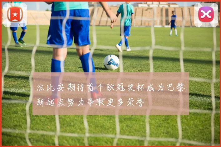 法比安期待首个欧冠奖杯成为巴黎新起点努力争取更多荣誉