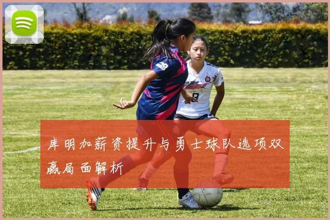 库明加薪资提升与勇士球队选项双赢局面解析