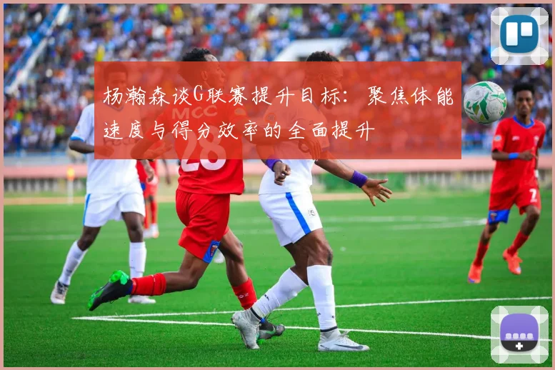 杨瀚森谈G联赛提升目标：聚焦体能速度与得分效率的全面提升