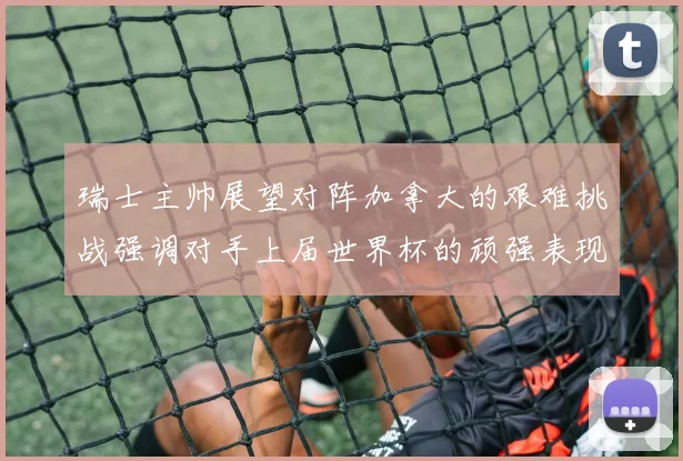 瑞士主帅展望对阵加拿大的艰难挑战强调对手上届世界杯的顽强表现
