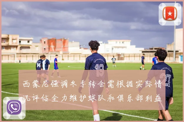 西蒙尼强调冬季转会需根据实际情况评估全力维护球队和俱乐部利益