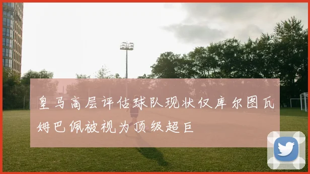 皇马高层评估球队现状仅库尔图瓦姆巴佩被视为顶级超巨