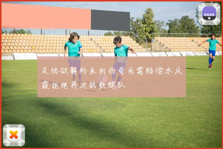 足协欲解约米利西奇或需赔偿水庆霞拒绝再次执教球队
