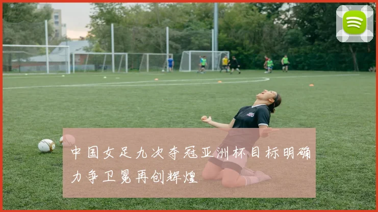 中国女足九次夺冠亚洲杯目标明确力争卫冕再创辉煌