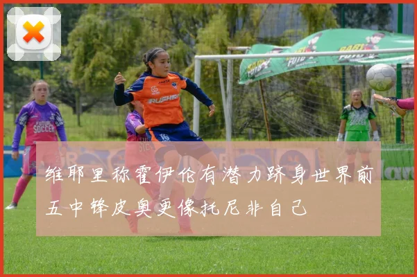 维耶里称霍伊伦有潜力跻身世界前五中锋皮奥更像托尼非自己