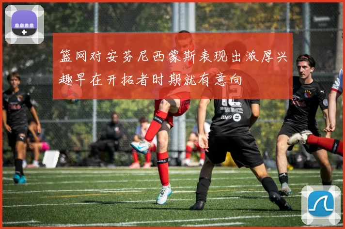 篮网对安芬尼西蒙斯表现出浓厚兴趣早在开拓者时期就有意向