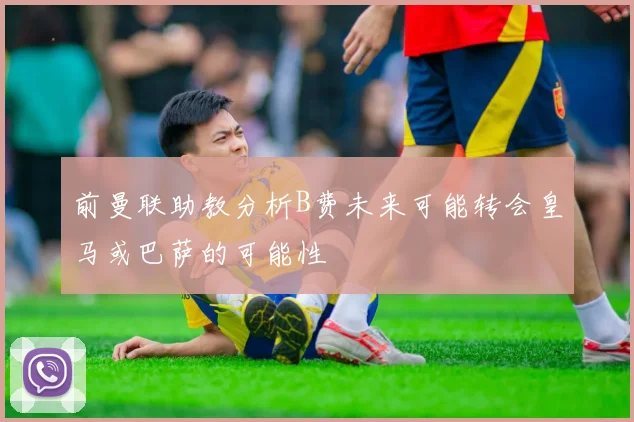 前曼联助教分析B费未来可能转会皇马或巴萨的可能性