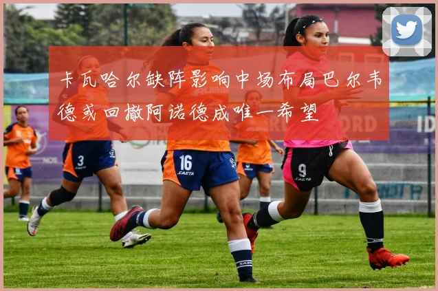 卡瓦哈尔缺阵影响中场布局巴尔韦德或回撤阿诺德成唯一希望