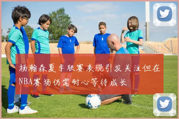 杨瀚森夏季联赛表现引发关注但在NBA赛场仍需耐心等待成长