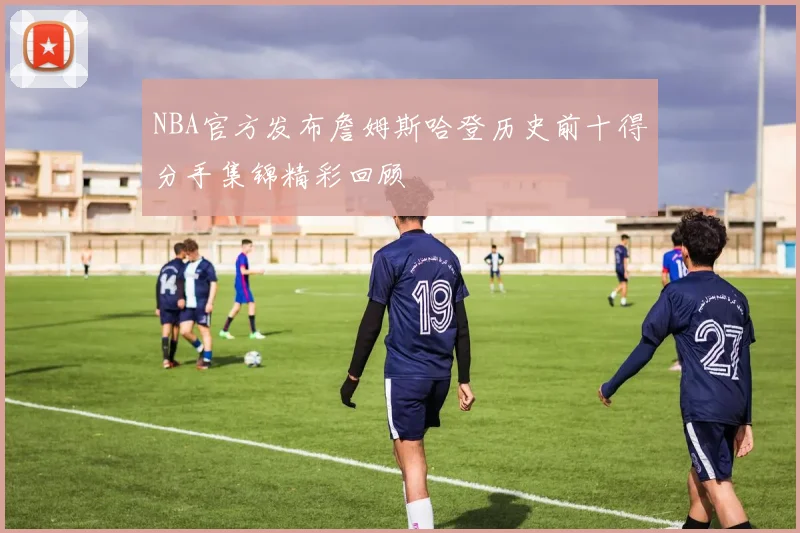 NBA官方发布詹姆斯哈登历史前十得分手集锦精彩回顾