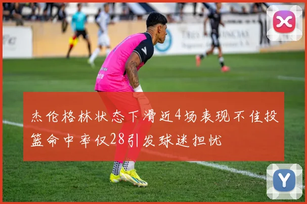杰伦格林状态下滑近4场表现不佳投篮命中率仅28引发球迷担忧