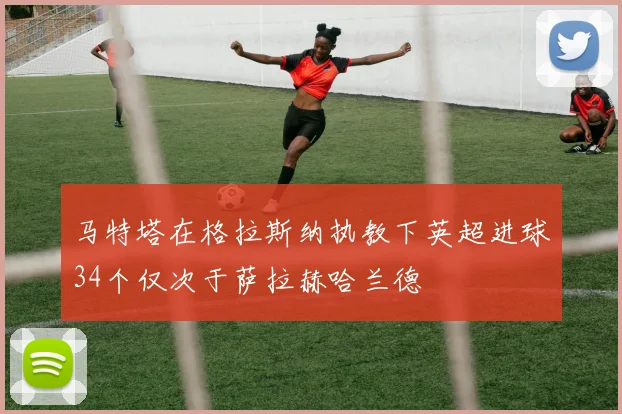 马特塔在格拉斯纳执教下英超进球34个仅次于萨拉赫哈兰德