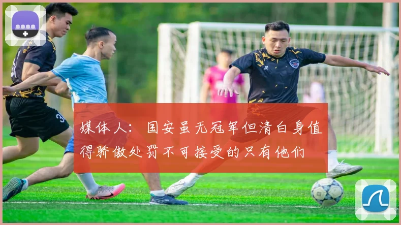 媒体人：国安虽无冠军但清白身值得骄傲处罚不可接受的只有他们