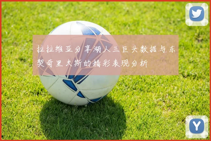 拉拉维亚分享湖人三巨头数据与东契奇里夫斯的精彩表现分析